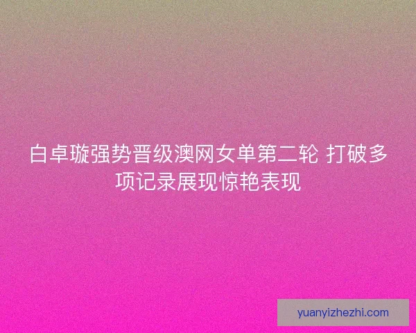 白卓璇强势晋级澳网女单第二轮 打破多项记录展现惊艳表现