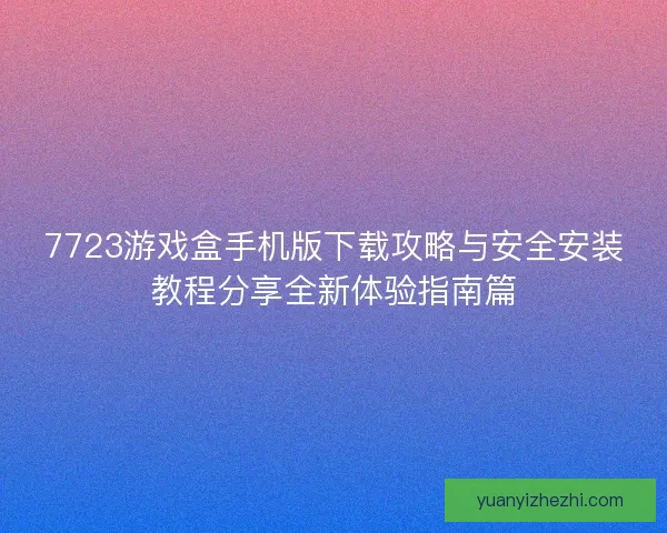 7723游戏盒手机版下载攻略与安全安装教程分享全新体验指南篇