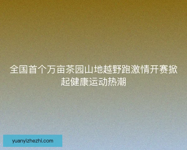 全国首个万亩茶园山地越野跑激情开赛掀起健康运动热潮