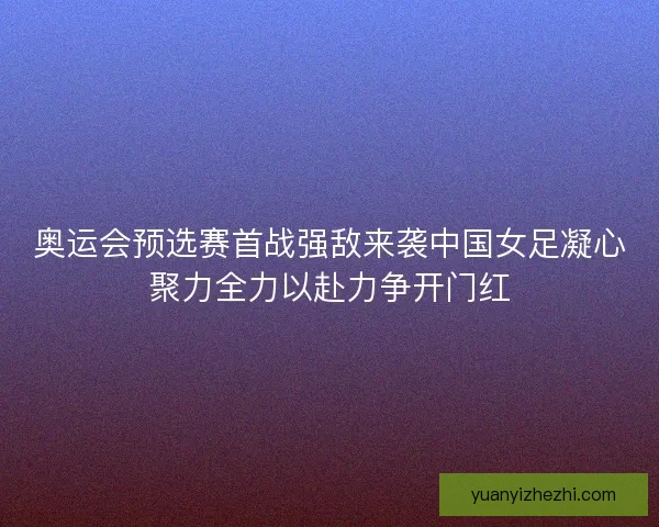 奥运会预选赛首战强敌来袭中国女足凝心聚力全力以赴力争开门红