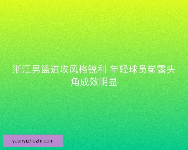浙江男篮进攻风格锐利 年轻球员崭露头角成效明显