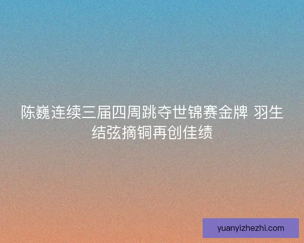 陈巍连续三届四周跳夺世锦赛金牌 羽生结弦摘铜再创佳绩